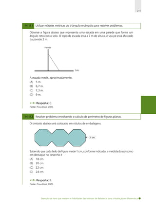 211

H 111 Utilizar relações métricas do triângulo retângulo para resolver problemas.
Observe a figura abaixo que representa uma escada em uma parede que forma um
ângulo reto com o solo. O topo da escada está a 7 m de altura, e seu pé está afastado
da parede 2 m.
Parede

Solo

A escada mede, aproximadamente,
(A) 5 m.
(B)

6,7 m.

(C) 7,3 m.
(D) 9 m.
Resposta: C.
Fonte: Prova Brasil, 2005.

H 112 Resolver problema envolvendo o cálculo de perímetro de figuras planas.
O símbolo abaixo será colocado em rótulos de embalagens.

Sabendo que cada lado de figura mede 1 cm, conforme indicado, a medida do contorno
em destaque no desenho é
(A) 18 cm.
(B)

20 cm.

(C) 22 cm.
(D) 24 cm.
Resposta: B.
Fonte: Prova Brasil, 2005.

Exemplos de itens que medem as habilidades das Matrizes de Referência para a Avaliação em Matemática

 