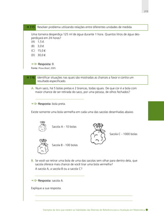 213

H 115 Resolver problema utilizando relações entre diferentes unidades de medida.
Uma torneira desperdiça 125 ml de água durante 1 hora. Quantos litros de água desperdiçará em 24 horas?
(A) 1,5 l.
(B)

3,0 l.

(C) 15,0 l.
(D) 30,0 l.
Resposta: B.
Fonte: Prova Brasil, 2005.

H 116 Identificar situações nas quais são mostradas as chances a favor e contra um
resultado especificado.
A. Num saco, há 5 bolas pretas e 2 brancas, todas iguais. De que cor é a bola com
maior chance de ser retirada do saco, por uma pessoa, de olhos fechados?

Resposta: bola preta.
Existe somente uma bola vermelha em cada uma das sacolas desenhadas abaixo.

Sacola A - 10 bolas
Sacola C - 1000 bolas

Sacola B - 100 bolas

B. Se você vai retirar uma bola de uma das sacolas sem olhar para dentro dela, que
sacola oferece mais chance de você tirar uma bola vermelha?
A sacola A, a sacola B ou a sacola C?

Resposta: sacola A.
Explique a sua resposta.

Exemplos de itens que medem as habilidades das Matrizes de Referência para a Avaliação em Matemática

 