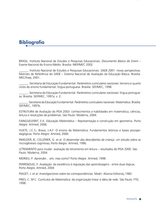 219

Bibliografia

BRASIL. Instituto Nacional de Estudos e Pesquisas Educacionais. Documento Básico do Enem –
Exame Nacional do Ensino Médio. Brasília: INEP/MEC 2002.
______. Instituto Nacional de Estudos e Pesquisas Educacionais. SAEB 2001: novas perspectivas.
Matrizes de Referência do SAEB – Sistema Nacional de Avaliação da Educação Básica. Brasília:
MEC/Inep, 2001.
______. Secretaria de Educação Fundamental. Parâmetros curriculares nacionais: terceiro e quarto
ciclos do ensino fundamental: língua portuguesa. Brasília: SEF/MEC, 1998.
______. Secretaria da Educação Fundamental. Parâmetros curriculares nacionais: língua portuguesa. Brasília: SEF/MEC, 1997a. v. 2.
______. Secretaria da Educação Fundamental. Parâmetros curriculares nacionais. Matemática. Brasília:
SEF/MEC, 1997b.
ESTRUTURA de Avaliação do PISA 2003: conhecimentos e habilidades em matemática, ciências,
leitura e resoluções de problemas. São Paulo: Moderna, 2004.
FAINGUELERNT, E.K. Educação Matemática – Representação e construção em geometria. Porto
Alegre: Artmed, 2006.
HUETE, J.C.S.; Bravo, J.A.F. O ensino da Matemática: Fundamentos teóricos e bases psicopedagógicas. Porto Alegre: Artmed, 2006.
INHELDER, B.; CELLÉRIER, G. et al. O desenrolar das descobertas da criança: um estudo sobre as
microgêneses cognitivas. Porto Alegre: Artmed, 1996.
LETRAMENTO para mudar: avaliação do letramento em leitura – resultados do PISA 2000. São
Paulo: Moderna, 2004.
MEIRIEU, P. Aprender... sim, mas como? Porto Alegre: Artmed, 1998.
PERRENOUD, P. Avaliação: da excelência à regulação das aprendizagens - entre duas lógicas.
Porto Alegre; Artmed, 2004.
PIAGET, J. et al. Investigaciones sobre las correspondencias. Madri: Alianza Editorial, 1982.
PIRES, C. M.C. Currículos de Matemática: da organização linear à idéia de rede. São Paulo: FTD,
1998.

Exemplos de itens que medem as habilidades das Matrizes de Referência para a Avaliação em Bibliografia
Matemática

 