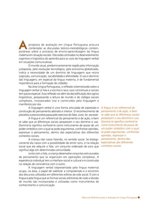 17

A

proposta de avaliação em Língua Portuguesa procura
contemplar as discussões teórico-metodológicas contemporâneas sobre o processo de ensino-aprendizagem da língua
materna em situação escolar. Elas estão centradas no desenvolvimento
cognitivo e lingüístico do aprendiz para os usos da linguagem verbal
em situações comunicativas.
O mundo atual, predominantemente regido pela informação
justaposta, pela revolução tecnológica, pela economia globalizada,
indica a necessidade de um domínio de linguagens que reúna
cognição, comunicação, sociabilidade e afetividade. O uso e domínio
das linguagens, em especial da língua materna, é de fundamental
importância para a formação do cidadão.
Na área Língua Portuguesa, a reflexão sistematizada sobre a
linguagem verbal (a fala e a escrita) e seus usos conceituais e sociais
tem pauta especial. Essa reflexão vai além da decodificação dos signos
lingüísticos, perpassando a leitura de mundo e de códigos sociais
complexos, incorporados (na) e construídos pela linguagem e
manifestos por ela.
A linguagem verbal é uma forma articulada de expressão e
construção do pensamento abstrato e interior. O reconhecimento de
preceitos e preconceitos passa pelo exercício do falar, ouvir, ler, escrever.
A língua é um referencial do pensamento e de ação, e bem
se sabe que as diferenças sociais perpassam o seu domínio e uso.
Dominá-la significa conhecê-la como instrumento de posse de um
poder simbólico com o qual se pode argumentar, confrontar opiniões,
expressar o pensamento, dentro das expectativas dos diferentes
contextos sociais.
A criança não nasce falando, no sentido social. Se biologicamente ela nasce com a possibilidade de emitir sons, é na relação
social que ela adquire a fala, um conjunto ordenado de sons que
significa algo em determinada comunidade.
Junto com a fala, a criança desenvolve conjuntos estruturados
de pensamento que se organizam em operações complexas. A
experiência individual tem a interface social e cultural e é construída
na relação de convivência com o outro.
A linguagem verbal (representada pela língua materna)
ocupa, na área, o papel de viabilizar a compreensão e o encontro
dos discursos utilizados em diferentes esferas da vida social. É com a
língua e pela língua que as formas sociais arbitrárias de visão e divisão
de mundo são incorporadas e utilizadas como instrumentos de
conhecimento e comunicação.

A língua é um referencial do
pensamento e de ação, e bem
se sabe que as diferenças sociais
perpassam o seu domínio e uso.
Dominá-la significa conhecê-la
como instrumento de posse de
um poder simbólico com o qual
se pode argumentar, confrontar
opiniões, expressar o
pensamento, dentro das
expectativas dos diferentes
contextos sociais.

Matriz de Referência para a Avaliação em Língua Portuguesa

 