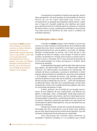 18

A avaliação da competência lingüística do aprendiz, dentro
dessa perspectiva, não está pautada na exclusividade do domínio
técnico de uso da língua legitimada pela norma, mas,
principalmente, na avaliação da competência performativa, o saber
usar a língua em situações subjetivas e/ou objetivas que exijam
graus de distanciamento e reflexão sobre os contextos e o estatuto
de interlocutores, ou seja, a avaliação da competência comunicativa
vista pelo prisma de referência do valor social e simbólico da
atividade lingüística.

Considerações sobre o texto
Considera-se texto qualquer
trecho falado ou escrito que
constitui um todo unificado e
coerente dentro de uma
determinada situação discursiva.
Assim, o que define o texto não
é a sua extensão (pode
eventualmente ser uma só
palavra, uma frase, um diálogo,
períodos correlacionados na
escrita), mas o fato de que é
uma unidade de sentido em
relação a uma situação.

Considera-se texto qualquer trecho falado ou escrito que
constitui um todo unificado e coerente dentro de uma determinada
situação discursiva. Assim, o que define o texto não é a sua extensão
(pode eventualmente ser uma só palavra, uma frase, um diálogo,
períodos correlacionados na escrita), mas o fato de que é uma
unidade de sentido em relação a uma situação. O texto só existe
quando é atualizado em situação comunicativa e envolve quem o
produz e quem o interpreta. Ele é o foco principal do processo de
ensino-aprendizagem da língua portuguesa e também desta
proposta de avaliação.
A interação pela linguagem significa saber dizer alguma coisa
para alguém, de determinada forma, num determinado contexto
histórico e em determinadas circunstâncias de interlocução. No
contexto de leitura e produção, o processo é semelhante: o leitor/
produtor deve reconhecer as condições em que o discurso é realizado
– as finalidades e intenções do locutor, suas opiniões e idéias, as
escolhas do gênero em que o discurso se atualizou, os procedimentos
de estruturação e seleção dos recursos etc. –, enfim dar sentido para
os diferentes textos, indo além da sua decodificação. O leitor deve
compreender o texto como unidade significativa global e não como
um amontoado de palavras e frases.
O texto, portanto, tem os limites da sua situação comunicativa, de seus objetivos, de seus interlocutores, que definem seu
gênero, composição, estilo, complexidade. Sendo algo presente e
único em cada situação comunicativa, não há um texto igual a outro.
Os textos podem compartilhar características temáticas, estruturais,
funcionais, lingüísticas, expressivas que fazem com que possam ser
classificados em determinados gêneros, mas isso não determina seu
universo de realização.
Sempre que possível, o texto será o ponto de partida para a
formulação dos itens, evitando-se o uso de textos como pretexto
para se fazer alguma pergunta de conhecimento específico, que não
necessite necessariamente do texto para ser respondida.
Uma classificação dos inúmeros textos existentes na
sociedade é bastante complexa e é um problema que envolve

Matriz de Referência para a Avaliação em Língua Portuguesa

 