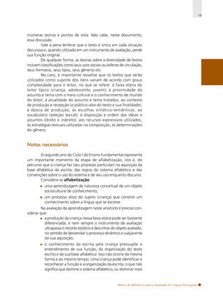 19

inúmeras teorias e pontos de vista. Não cabe, neste documento,
essa discussão.
Vale a pena lembrar que o texto é único em cada situação
discursiva e, quando utilizado em um instrumento de avaliação, perde
sua função original.
De qualquer forma, as teorias sobre a diversidade de textos
incluem classificações como seus usos sociais ou esferas de circulação,
seus formatos, seus tipos, seus gêneros etc.
No caso, é importante ressaltar que os textos que serão
utilizados como suporte dos itens variam de acordo com graus
complexidade para o leitor, no que se refere: à faixa etária do
leitor típico (criança, adolescente, jovem); à proximidade do
assunto e tema com o meio cultural e o conhecimento de mundo
do leitor; à atualidade do assunto e tema tratados; ao contexto
de produção e recepção (o público-alvo do texto e sua finalidade);
à época de produção; às escolhas sintático-semânticas; ao
vocabulário (seleção lexical); à disposição e ordem das idéias e
assuntos (direto e indireto); aos recursos expressivos utilizados;
às estratégias textuais utilizadas na composição; às determinações
do gênero.

Notas necessárias
O segundo ano do Ciclo I do Ensino Fundamental representa
um importante momento da etapa de alfabetização, isto é, do
percurso que a criança faz (seu processo particular) na aquisição da
base alfabética da escrita, das regras do sistema alfabético e das
convenções sobre o uso do sistema e de seu uso enquanto discurso.
Considera-se alfabetização:
uma aprendizagem de natureza conceitual de um objeto
sociocultural de conhecimento;
um processo ativo do sujeito (criança) que constrói um
conhecimento sobre a língua que se escreve.
Na avaliação da aprendizagem neste ano/ciclo é preciso considerar que:
a produção da criança nessa faixa etária pode ser bastante
diferenciada, e nem sempre o instrumento de avaliação
ultrapassa o recorte estático e descritivo do objeto avaliado,
no sentido de desvendar o processo dinâmico e subjacente
da sua aquisição;
o conhecimento da escrita pela criança pressupõe o
entendimento de sua função, da organização do texto
escrito e da sua base alfabética. Isso não ocorre da mesma
forma e ao mesmo tempo. Uma criança pode identificar e
reconhecer a função e a organização da escrita, o que não
significa que domine o sistema alfabético, ou dominar mais

Matriz de Referência para a Avaliação em Língua Portuguesa

 