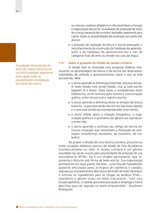 20

ou menos o sistema alfabético e não reconhecer a função
e organização da escrita. A avaliação da produção do texto
da criança necessita de um leitor-avaliador experiente para
captar todas as possibilidades de produção por parte dos
alunos;
o processo de avaliação da leitura e escrita pressupõe o
reconhecimento da construção de hipóteses do aprendizleitor e de hipóteses do aprendiz-escritor e não de
categorias fixas de certo ou errado nos usos da língua.
A avaliação da produção do
texto da criança necessita de
um leitor-avaliador experiente
para captar todas as
possibilidades de produção
por parte dos alunos.

Sobre a proposta do ditado de receita culinária
O ditado tem se mostrado uma proposta didática interessante na aprendizagem da leitura e da escrita por desenvolver
habilidades de reflexão e questionamento sobre o que se está
escrevendo. Nele:
o aluno aprende as diferenças entre fala, leitura e escrita.
O texto ditado está sendo falado, mas já está escrito
(alguém lê o texto). Deve haver a compreensão entre
fala/escrita, entre comunicação sonora e comunicação
gráfica, entre leitura oral e registro escrito;
o aluno aprende a diferença entre os tempos de leitura
e escrita – o que está sendo lido em voz alta (mais rápido)
e o que está sendo escrito/reproduzido (mais lento);
o aluno reflete sobre a notação ortográfica, a organização gráfica e a gramática do gênero ao reproduzir
o texto lido;
o aluno aprende a controlar seu tempo de escrita em
futuras situações que necessitem a realização de anotações mnemônicas (escolares, do cotidiano, do trabalho).
Ao propor o ditado de uma receita culinária, procurou-se
evitar situações didáticas comuns de ditado de lista de palavras
(contextualizadas ou não). A receita culinária é um gênero
estudado nas séries iniciais pela possibilidade de previsão de sua
leitura/escrita (PCNs). Ela é um modelo permanente, que representa o discurso sob forma de texto escrito. Sua organização
permanente em duas partes distintas – uma lista de ingredientes
(palavras articuladas pelos princípios de coerência e coesão),
seguida por procedimentos descritivos do modo de fazer (distribuir
e articular os ingredientes para se chegar ao produto final) –
caracteriza o gênero como um texto instrucional, "com uma
função apelativa, à medida que prescreve ações e emprega a trama
descritiva para ser seguida na tarefa empreendida”. (Kaufman/
Rodriguez)

Matriz de Referência para a Avaliação em Língua Portuguesa

 