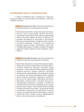 21

Considerações sobre os conteúdos da área
A Matriz de Referência para a Avaliação em Língua Portuguesa considera os seguintes blocos de conteúdos, usualmente
estudados na escola.

Bloco 1 Contexto do texto. Este bloco representa os
estudos do texto em uma perspectiva situacional.
Neste bloco está previsto o estudo dos seguintes tópicos:
Discurso, Texto e Textualidade. Gêneros discursivos:
conceituação, classificação, transformação e representação
histórica. Os vários suportes de textos. Os gêneros e os
princípios tecnológicos de informação e comunicação.
Natureza e função dos textos. Códigos dos textos. O ponto
de vista do autor/leitor. O discurso e seu contexto de
produção: jogo de imagens, historicidade e lugar social.
Condições de produção, circulação e recepção. Os agentes
específicos (autores, editores, livreiros, tipógrafos, críticos,
leitores).

Bloco 2 Articulação do texto. Este bloco representa os
estudos do texto em uma perspectiva intratextual.
Neste bloco está previsto o estudo dos seguintes tópicos:
Mecanismos coesivos (coesão referencial; coesão lexical –
sinônimo, hiperônimo, repetição, reiteração; coesão
gramatical – uso de conectivos, tempos verbais, pontuação,
seqüência temporal, relações anafóricas, conectores
intersentenciais, interparágrafos, intervocabulares). Fatores
de coerência. Estrutura e organização do texto. Tipologia
textual. Aspectos semânticos, pragmáticos, estilísticos e
discursivos da argumentação. Operadores discursivos.
Operadores argumentativos. Processos persuasivos.
Argumentação. Interlocução e interação. O contexto da
produção e leitura do texto. As categorias da enunciação:
pessoa, tempo e espaço. Sistema temporal da enunciação
e sistema temporal do enunciado. Construção de sentido
e significado. Interlocução e ato significativo. O tom do
discurso: valor expressivo das formas lingüísticas. Teorias e
métodos de leitura. Funções da leitura. Modalidades de
leitura. Leitura compreensiva e interpretativa.

Matriz de Referência para a Avaliação em Língua Portuguesa

 