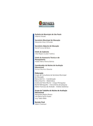 Prefeito do Município de São Paulo
Gilberto Kassab
Secretário Municipal de Educação
Alexandre Alves Schneider
Secretário Adjunto de Educação
Daniel Funcia de Bonis
Chefe de Gabinete
Célia Regina Guidon Falótico
Chefe da Assessoria Técnica e de
Planejamento
Iraildes Meira Pereira Batista
Coordenador do Núcleo de Avaliação
Educacional
Ocimar Munhoz Alavarse
Elaboração
Grupo de Consultores da Secretaria Municipal
de Educação:
Maria Inês Fini – Coordenação
Maria Eliza Fini – Matemática
Zuleika de Felice Murrie – Língua Portuguesa
Rachel Meneguello – Instrumentos de pesquisa
Dalton Francisco de Andrade – Análise estatística
Grupo de Trabalho do Núcleo de Avaliação
Educacional
Alessandra Regina Brasca
Lilia Maria Faccio Hueso
Lucy Taeko Baba
Revisão Final
Sidoni Chamoun

 
