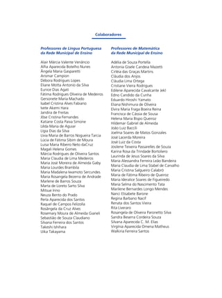 Colaboradores

Professores de Língua Portuguesa
da Rede Municipal de Ensino

Professores de Matemática
da Rede Municipal de Ensino

Alair Márcia Valente Venâncio
Alfia Aparecida Botelho Nunes
Ângela Maria Gasparetti
Arismar Campion
Débora Rodrigues Lopes
Eliane Motta Antonio da Silva
Eunice Dias Agati
Fátima Rodrigues Oliveira de Medeiros
Gersonete Maria Machado
Isabel Cristina Alves Fabiano
Ivete Akemi Hara
Jandira de Freitas
Jôse Cristina Fernandes
Katiane Costa Paiva Simone
Lêda Maria de Aguiar
Lígia Dias da Silva
Lívia Maria de Barros Nogueira Tarcia
Lúcia de Fátima Sibim de Moura
Luisa Maria Ribeiro Neto daCruz
Magali Helena Gomes
Márcia Rodrigues de Oliveira Santos
Maria Claudia de Lima Medeiros
Maria José Moreira de Almeida Gaby
Maria Lourdes Brambila
Maria Madalena Iwamoto Sercundes
Maria Rosangela Bezerra de Andrade
Marlene de Barros Souza
Marta de Loreto Sarto Silva
Mitsue Irino
Neuza Bento do Prado
Perla Aparecida dos Santos
Raquel de Campos Felizolla
Rosângela da Cruz Alves
Rosemary Moura de Almeida Gianeli
Sebastião de Souza Claudiano
Silvana Ferreira dos Santos
Takeshi Ishihara
Uika Takayama

Adélia de Souza Portella
Antonia Gisele Candeia Mazetti
Cirléia das Graças Martins
Cláudia dos Anjos
Cláudia Lima Ortega
Cristiane Vieira Rodrigues
Edilene Aparecida Cavalcante Jekl
Edno Candido da Cunha
Eduardo Hiroshi Yamato
Eliana Nishimura de Oliveira
Elvira Maria Fraga Boeira Reina
Francisca de Cássia de Sousa
Helena Maria Bispo Queiroz
Hildemar Gabriel de Almeida
João Luiz Baccili
Joelma Soares de Matos Gonzales
José Lacerda Moreira
José Luiz da Costa
Josilene Teixeira Passarelles de Souza
Karina Rosa da Trindade Bortoliero
Laurinda de Jesus Soares da Silva
Maria Alessandra Ferreira Leão Bandeira
Maria Claudia de Lima Stabel de Carvalho
Maria Cristina Salgueiro Calabró
Maria de Fátima Ribeiro de Queiroz
Maria Ideralice Soares de Figueiredo
Maria Selma do Nascimento Tata
Marilene Bernardes Longo Mendes
Nanci Elisabete Barone
Regina Barbano Nacif
Renata dos Santos Vieira
Rita Liveraro
Rosangela de Oliveira Paronetto Silva
Sandra Beserra Cordeira Souza
Silvana Aparecida C. M. Elias
Virgínia Aparecida Omena Matheus
Walkiria Ferreira Santos

 