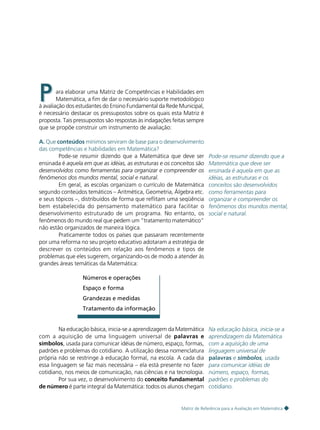 45

P

ara elaborar uma Matriz de Competências e Habilidades em
Matemática, a fim de dar o necessário suporte metodológico
à avaliação dos estudantes do Ensino Fundamental da Rede Municipal,
é necessário destacar os pressupostos sobre os quais esta Matriz é
proposta. Tais pressupostos são respostas às indagações feitas sempre
que se propõe construir um instrumento de avaliação:
A. Que conteúdos mínimos serviram de base para o desenvolvimento
das competências e habilidades em Matemática?
Pode-se resumir dizendo que a Matemática que deve ser
ensinada é aquela em que as idéias, as estruturas e os conceitos são
desenvolvidos como ferramentas para organizar e compreender os
fenômenos dos mundos mental, social e natural.
Em geral, as escolas organizam o currículo de Matemática
segundo conteúdos temáticos – Aritmética, Geometria, Álgebra etc.
e seus tópicos –, distribuídos de forma que reflitam uma seqüência
bem estabelecida do pensamento matemático para facilitar o
desenvolvimento estruturado de um programa. No entanto, os
fenômenos do mundo real que pedem um “tratamento matemático”
não estão organizados de maneira lógica.
Praticamente todos os países que passaram recentemente
por uma reforma no seu projeto educativo adotaram a estratégia de
descrever os conteúdos em relação aos fenômenos e tipos de
problemas que eles sugerem, organizando-os de modo a atender às
grandes áreas temáticas da Matemática:

Pode-se resumir dizendo que a
Matemática que deve ser
ensinada é aquela em que as
idéias, as estruturas e os
conceitos são desenvolvidos
como ferramentas para
organizar e compreender os
fenômenos dos mundos mental,
social e natural.

Números e operações
Espaço e forma
Grandezas e medidas
Tratamento da informação

Na educação básica, inicia-se a aprendizagem da Matemática
com a aquisição de uma linguagem universal de palavras e
símbolos, usada para comunicar idéias de número, espaço, formas,
padrões e problemas do cotidiano. A utilização dessa nomenclatura
própria não se restringe à educação formal, na escola. A cada dia
essa linguagem se faz mais necessária – ela está presente no fazer
cotidiano, nos meios de comunicação, nas ciências e na tecnologia.
Por sua vez, o desenvolvimento do conceito fundamental
de número é parte integral da Matemática: todos os alunos chegam

Na educação básica, inicia-se a
aprendizagem da Matemática
com a aquisição de uma
linguagem universal de
palavras e símbolos, usada
para comunicar idéias de
número, espaço, formas,
padrões e problemas do
cotidiano.

Matriz de Referência para a Avaliação em Matemática

 