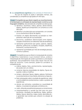 47

B. Que competências cognitivas serão avaliadas em Matemática?
No que diz respeito às ações e operações mentais, são
consideradas as competências agrupadas em três tipos:
Grupo I Competências que dizem respeito ao reconhecimento,
à manipulação e à utilização da representação numérica ou da
linguagem simbólica. São exemplos de competências deste grupo:
identificar, reconhecer, indicar, apontar, dentre diversos
objetos, aquele que corresponde a um conceito ou a uma
descrição;
identificar uma descrição que corresponde a um conceito
ou às características típicas de objetos;
localizar um objeto descrevendo sua posição ou interpretando a descrição de sua localização;
discriminar, estabelecer diferenciações entre objetos,
situações e fenômenos com diferentes níveis de semelhança;
representar graficamente (por gestos, palavras, objetos,
desenhos, gráficos etc.) os objetos, situações, seqüências,
fenômenos, acontecimentos etc.;
representar quantidades por meio de estratégias pessoais,
números e palavras.
Grupo II Competências que se referem à manipulação de conceitos
e algoritmos matemáticos e que envolvem leitura, análise e
interpretação de informações de caráter quantitativo ou de relações
qualitativas. Esse procedimento muitas vezes requer mais de uma
etapa de raciocínio. Como exemplo, podem-se considerar as
competências de:
ordenar objetos, fatos, acontecimentos, representações,
de acordo com um critério;
conservar algumas propriedades de objetos, figuras etc.
quando o todo se modifica;
compor e decompor figuras, objetos, palavras, fenômenos
ou acontecimentos em seus fatores, elementos ou fases etc.;
fazer antecipações sobre o resultado de experiências, sobre
a continuidade de acontecimentos e sobre o produto de
experiências;
calcular, por estimativa, a grandeza ou a quantidade de
objetos, o resultado de operações aritméticas etc.;
medir, utilizando procedimentos pessoais ou convencionais;
interpretar/explicar o sentido que têm para nós acontecimentos, resultados de experiências, dados, gráficos,
tabelas, figuras, desenhos, mapas, textos, descrições etc.,
e apreender esse sentido para utilizá-lo na solução de
problemas.

Matriz de Referência para a Avaliação em Matemática

 