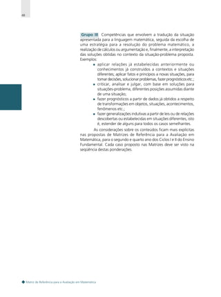 48

Grupo III Competências que envolvem a tradução da situação
apresentada para a linguagem matemática, seguida da escolha de
uma estratégia para a resolução do problema matemático, a
realização de cálculos ou argumentação e, finalmente, a interpretação
das soluções obtidas no contexto da situação-problema proposta.
Exemplos:
aplicar relações já estabelecidas anteriormente ou
conhecimentos já construídos a contextos e situações
diferentes; aplicar fatos e princípios a novas situações, para
tomar decisões, solucionar problemas, fazer prognósticos etc.;
criticar, analisar e julgar, com base em soluções para
situações-problema, diferentes posições assumidas diante
de uma situação;
fazer prognósticos a partir de dados já obtidos a respeito
de transformações em objetos, situações, acontecimentos,
fenômenos etc.;
fazer generalizações indutivas a partir de leis ou de relações
descobertas ou estabelecidas em situações diferentes, isto
é, estender de alguns para todos os casos semelhantes.
As considerações sobre os conteúdos ficam mais explícitas
nas propostas de Matrizes de Referência para a Avaliação em
Matemática, para o segundo e quarto ano dos Ciclos I e II do Ensino
Fundamental. Cada caso proposto nas Matrizes deve ser visto na
seqüência destas ponderações.

Matriz de Referência para a Avaliação em Matemática

 