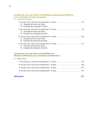 iv

Exemplos de itens que medem as habilidades das Matrizes de Referência
para a Avaliação em Língua Portuguesa
Língua Portuguesa
2o ano do Ciclo I do Ensino Fundamental – 2a série ..................................................... 67
A – Situações de leitura de textos
B – Situações de produção de textos
4o ano do Ciclo I do Ensino Fundamental – 4a série ..................................................... 79
A – Situações de leitura de textos
B – Situações de produção de textos
2o ano do Ciclo II do Ensino Fundamental – 6a série .................................................... 96
A – Situações de leitura de textos
B – Situações de produção de textos
4o ano do Ciclo II do Ensino Fundamental – 8a série .................................................. 113
A – Situações de leitura de textos
B – Situações de produção de textos
Exemplos de itens que medem as habilidades das
Matrizes de Referência para a Avaliação em Matemática
Matemática
2o ano do Ciclo I do Ensino Fundamental – 2a série ................................................... 145
4o ano do Ciclo I do Ensino Fundamental – 4a série ................................................... 158
2o ano do Ciclo II do Ensino Fundamental – 6a série .................................................. 175
4o ano do Ciclo II do Ensino Fundamental – 8a série .................................................. 191
Bibliografia

217

 