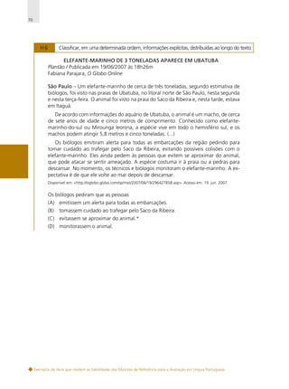 70

H6

Classificar, em uma determinada ordem, informações explícitas, distribuídas ao longo do texto.
ELEFANTE-MARINHO DE 3 TONELADAS APARECE EM UBATUBA
Plantão / Publicada em 19/06/2007 às 18h26m
Fabiana Parajara, O Globo Online
São Paulo – Um elefante-marinho de cerca de três toneladas, segundo estimativa de
biólogos, foi visto nas praias de Ubatuba, no litoral norte de São Paulo, nesta segunda
e nesta terça-feira. O animal foi visto na praia do Saco da Ribeira e, nesta tarde, estava
em Itaguá.
De acordo com informações do aquário de Ubatuba, o animal é um macho, de cerca
de sete anos de idade e cinco metros de comprimento. Conhecido como elefantemarinho-do-sul ou Mirounga leonina, a espécie vive em todo o hemisfério sul, e os
machos podem atingir 5,8 metros e cinco toneladas. (...)
Os biólogos emitiram alerta para todas as embarcações da região pedindo para
tomar cuidado ao trafegar pelo Saco da Ribeira, evitando possíveis colisões com o
elefante-marinho. Eles ainda pedem às pessoas que evitem se aproximar do animal,
que pode atacar se sentir ameaçado. A espécie costuma ir à praia ou a pedras para
descansar. No momento, os técnicos e biólogos monitoram o elefante-marinho. A expectativa é de que ele volte ao mar depois de descansar.
Disponível em: <http://oglobo.globo.com/sp/mat/2007/06/19/296427858.asp>. Acesso em: 19 jun. 2007.

Os biólogos pediram que as pessoas
(A) emitissem um alerta para todas as embarcações.
(B)

tomassem cuidado ao trafegar pelo Saco da Ribeira.

(C) evitassem se aproximar do animal.*
(D) monitorassem o animal.

Exemplos de itens que medem as habilidades das Matrizes de Referência para a Avaliação em Língua Portuguesa

 