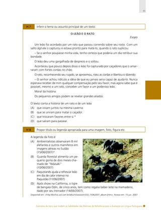 71

H7

Inferir o tema ou assunto principal de um texto.
O LEÃO E O RATO

Esopo
Um leão foi acordado por um rato que passou correndo sobre seu rosto. Com um
salto ágil ele o capturou e estava pronto para matá-lo, quando o rato suplicou:
– Se o senhor poupasse minha vida, tenho certeza que poderia um dia retribuir sua
bondade.
O leão deu uma gargalhada de desprezo e o soltou.
Aconteceu que pouco depois disso o leão foi capturado por caçadores que o amarraram com fortes cordas no chão.
O rato, reconhecendo seu rugido, se aproximou, roeu as cordas e libertou-o dizendo:
– O senhor achou ridícula a idéia de que eu jamais seria capaz de ajudá-lo. Nunca
esperava receber de mim qualquer compensação pelo seu favor; mas agora sabe que é
possível, mesmo a um rato, conceber um favor a um poderoso leão.
Moral da história:
Os pequenos amigos podem se revelar grandes aliados.
O texto conta a história de um rato e de um leão
(A) que viviam juntos na mesma caverna.
(B)

que se uniram para matar o caçador.

(C) que trocaram favores entre si.*
(D) que saíram para passear.
H8

Propor título ou legenda apropriada para uma imagem, foto, figura etc.

A legenda da foto é
(A) Ambientalistas observaram 8 mil
elefantes e outros mamíferos em
imagens aéreas no Sudão
(15/06/2007)*
(B)

Guarda florestal alimenta um pequeno gorila de dois meses chamado de “Ndasaki”
(10/06/2007)

(C) Paquistanês ajuda a refrescar leão
em dia de calor intenso no
Paquistão (11/06/2007)
(D) Após show na Califórnia, o tigre
de bengala Odin, de cinco anos, tem como regalia beber leite na mamadeira,
dado por seu treinador (14/06/2007).
Disponível em: <http://bichos.uol.com.br/album/zoozoom333_15062007_album.jhtm>. Acesso em: 15 jun. 2007.

Exemplos de itens que medem as habilidades das Matrizes de Referência para a Avaliação em Língua Portuguesa

 