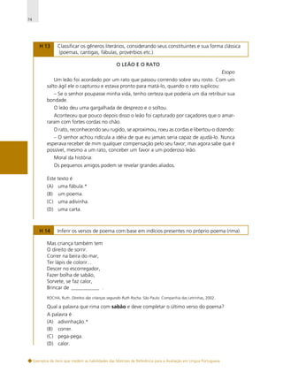 74

H 13

Classificar os gêneros literários, considerando seus constituintes e sua forma clássica
(poemas, cantigas, fábulas, provérbios etc.).
O LEÃO E O RATO

Esopo
Um leão foi acordado por um rato que passou correndo sobre seu rosto. Com um
salto ágil ele o capturou e estava pronto para matá-lo, quando o rato suplicou:
– Se o senhor poupasse minha vida, tenho certeza que poderia um dia retribuir sua
bondade.
O leão deu uma gargalhada de desprezo e o soltou.
Aconteceu que pouco depois disso o leão foi capturado por caçadores que o amarraram com fortes cordas no chão.
O rato, reconhecendo seu rugido, se aproximou, roeu as cordas e libertou-o dizendo:
– O senhor achou ridícula a idéia de que eu jamais seria capaz de ajudá-lo. Nunca
esperava receber de mim qualquer compensação pelo seu favor; mas agora sabe que é
possível, mesmo a um rato, conceber um favor a um poderoso leão.
Moral da história:
Os pequenos amigos podem se revelar grandes aliados.
Este texto é
(A) uma fábula.*
(B)

um poema.

(C) uma adivinha.
(D) uma carta.

H 14

Inferir os versos de poema com base em indícios presentes no próprio poema (rima).

Mas criança também tem
O direito de sorrir.
Correr na beira do mar,
Ter lápis de colorir...
Descer no escorregador,
Fazer bolha de sabão,
Sorvete, se faz calor,
Brincar de ___________ .
ROCHA, Ruth. Direitos das crianças segundo Ruth Rocha. São Paulo: Companhia das Letrinhas, 2002.

Qual a palavra que rima com sabão e deve completar o último verso do poema?
A palavra é
(A) adivinhação.*
(B) correr.
(C) pega-pega.
(D) calor.

Exemplos de itens que medem as habilidades das Matrizes de Referência para a Avaliação em Língua Portuguesa

 