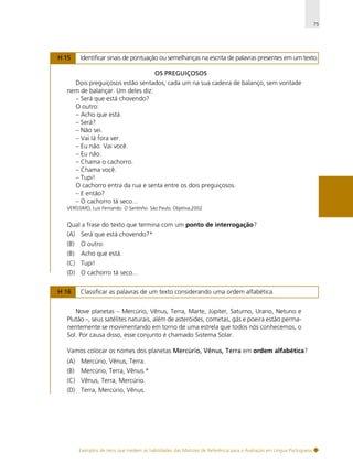 75

H 15

Identificar sinais de pontuação ou semelhanças na escrita de palavras presentes em um texto.
OS PREGUIÇOSOS

Dois preguiçosos estão sentados, cada um na sua cadeira de balanço, sem vontade
nem de balançar. Um deles diz:
– Será que está chovendo?
O outro:
– Acho que está.
– Será?
– Não sei.
– Vai lá fora ver.
– Eu não. Vai você.
– Eu não.
– Chama o cachorro.
– Chama você.
– Tupi!
O cachorro entra da rua e senta entre os dois preguiçosos.
– E então?
– O cachorro tá seco...
VERÍSSIMO, Luis Fernando. O Santinho. São Paulo: Objetiva,2002.

Qual a frase do texto que termina com um ponto de interrogação?
(A) Será que está chovendo?*
(B)

O outro:

(B)

Acho que está.

(C) Tupi!
(D) O cachorro tá seco...
H 16

Classificar as palavras de um texto considerando uma ordem alfabética.

Nove planetas – Mercúrio, Vênus, Terra, Marte, Júpiter, Saturno, Urano, Netuno e
Plutão –, seus satélites naturais, além de asteróides, cometas, gás e poeira estão permanentemente se movimentando em torno de uma estrela que todos nós conhecemos, o
Sol. Por causa disso, esse conjunto é chamado Sistema Solar.
Vamos colocar os nomes dos planetas Mercúrio, Vênus, Terra em ordem alfabética?
(A) Mercúrio, Vênus, Terra.
(B)

Mercúrio, Terra, Vênus.*

(C) Vênus, Terra, Mercúrio.
(D) Terra, Mercúrio, Vênus.

Exemplos de itens que medem as habilidades das Matrizes de Referência para a Avaliação em Língua Portuguesa

 