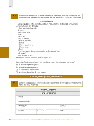76

H 17

Formular hipóteses sobre o uso das convenções da escrita: letra maiúscula inicial em
nomes próprios, segmentação de palavras e frases, pontuação, ortografia das palavras.

OS PREGUIÇOSOS
Dois preguiçosos estão sentados, cada um na sua cadeira de balanço, sem vontade
nem de balançar. Um deles diz:
– Será que está chovendo?
O outro:
– Acho que está.
– Será?
– Não sei.
– Vai lá fora ver.
– Eu não. Vai você.
– Eu não.
– Chama o cachorro.
– Chama você.
– Tupi!
O cachorro entra da rua e senta entre os dois preguiçosos.
– E então?
– O cachorro tá seco...
VERÍSSIMO, Luis Fernando. O Santinho. São Paulo: Objetiva,2002.

Qual o significado do ponto de interrogação na frase: – Será que está chovendo?
(A) A dúvida da personagem.*
(B)

A alegria da personagem.

(C) A surpresa da personagem.
(D) A introdução da fala da personagem.

B. Situações de produção de textos
RH 1

Escrever dados pessoais em uma situação necessária de identificação (nome completo,
nome dos pais, endereço).
FICHA CADASTRAL
DADOS PESSOAIS
NOME:
NOME DA MÃE:
ENDEREÇO:
CIDADE:

BAIRRO:
UF:

CEP:

FONE:

Exemplos de itens que medem as habilidades das Matrizes de Referência para a Avaliação em Língua Portuguesa

 