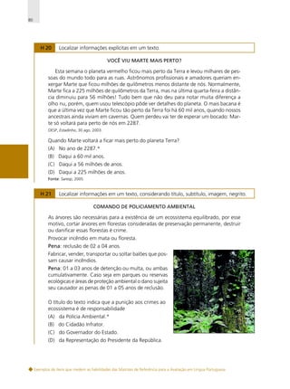 80

H 20

Localizar informações explícitas em um texto.
VOCÊ VIU MARTE MAIS PERTO?

Esta semana o planeta vermelho ficou mais perto da Terra e levou milhares de pessoas do mundo todo para as ruas. Astrônomos profissionais e amadores queriam enxergar Marte que ficou milhões de quilômetros menos distante de nós. Normalmente,
Marte fica a 225 milhões de quilômetros da Terra, mas na última quarta-feira a distância diminuiu para 56 milhões! Tudo bem que não deu para notar muita diferença a
olho nu, porém, quem usou telescópio pôde ver detalhes do planeta. O mais bacana é
que a última vez que Marte ficou tão perto da Terra foi há 60 mil anos, quando nossos
ancestrais ainda viviam em cavernas. Quem perdeu vai ter de esperar um bocado: Marte só voltará para perto de nós em 2287.
OESP, Estadinho, 30 ago. 2003.

Quando Marte voltará a ficar mais perto do planeta Terra?
(A) No ano de 2287.*
(B) Daqui a 60 mil anos.
(C) Daqui a 56 milhões de anos.
(D) Daqui a 225 milhões de anos.
Fonte: Saresp, 2005.

H 21

Localizar informações em um texto, considerando título, subtítulo, imagem, negrito.
COMANDO DE POLICIAMENTO AMBIENTAL

As árvores são necessárias para a existência de um ecossistema equilibrado, por esse
motivo, cortar árvores em florestas consideradas de preservação permanente, destruir
ou danificar essas florestas é crime.
Provocar incêndio em mata ou floresta.
Pena: reclusão de 02 a 04 anos.
Fabricar, vender, transportar ou soltar balões que possam causar incêndios.
Pena: 01 a 03 anos de detenção ou multa, ou ambas
cumulativamente. Caso seja em parques ou reservas
ecológicas e áreas de proteção ambiental o dano sujeita
seu causador as penas de 01 a 05 anos de reclusão.
O título do texto indica que a punição aos crimes ao
ecossistema é de responsabilidade
(A) da Polícia Ambiental.*
(B) do Cidadão Infrator.
(C) do Governador do Estado.
(D) da Representação do Presidente da República.

Exemplos de itens que medem as habilidades das Matrizes de Referência para a Avaliação em Língua Portuguesa

 