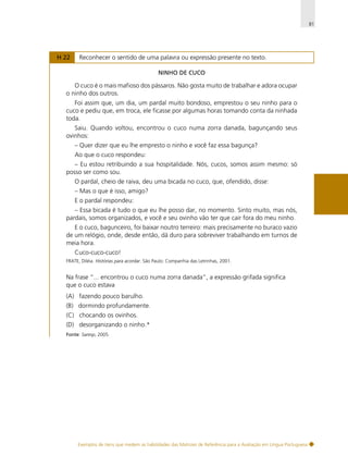 81

H 22

Reconhecer o sentido de uma palavra ou expressão presente no texto.
NINHO DE CUCO

O cuco é o mais mafioso dos pássaros. Não gosta muito de trabalhar e adora ocupar
o ninho dos outros.
Foi assim que, um dia, um pardal muito bondoso, emprestou o seu ninho para o
cuco e pediu que, em troca, ele ficasse por algumas horas tomando conta da ninhada
toda.
Saiu. Quando voltou, encontrou o cuco numa zorra danada, bagunçando seus
ovinhos:
– Quer dizer que eu lhe empresto o ninho e você faz essa bagunça?
Ao que o cuco respondeu:
– Eu estou retribuindo a sua hospitalidade. Nós, cucos, somos assim mesmo: só
posso ser como sou.
O pardal, cheio de raiva, deu uma bicada no cuco, que, ofendido, disse:
– Mas o que é isso, amigo?
E o pardal respondeu:
– Essa bicada é tudo o que eu lhe posso dar, no momento. Sinto muito, mas nós,
pardais, somos organizados, e você e seu ovinho vão ter que cair fora do meu ninho.
E o cuco, bagunceiro, foi baixar noutro terreiro: mais precisamente no buraco vazio
de um relógio, onde, desde então, dá duro para sobreviver trabalhando em turnos de
meia hora.
Cuco-cuco-cuco!
FRATE, Diléia. Histórias para acordar. São Paulo: Companhia das Letrinhas, 2001.

Na frase “... encontrou o cuco numa zorra danada”, a expressão grifada significa
que o cuco estava
(A) fazendo pouco barulho.
(B) dormindo profundamente.
(C) chocando os ovinhos.
(D) desorganizando o ninho.*
Fonte: Saresp, 2005.

Exemplos de itens que medem as habilidades das Matrizes de Referência para a Avaliação em Língua Portuguesa

 
