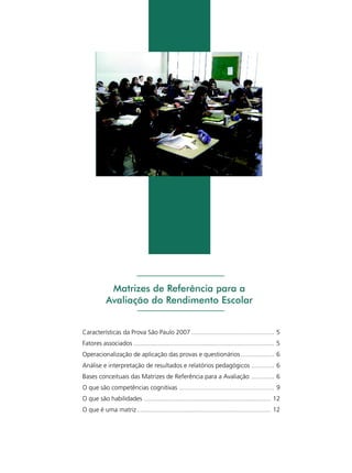 Matrizes de Referência para a
Avaliação do Rendimento Escolar
Características da Prova São Paulo 2007 ............................................... 5
Fatores associados ................................................................................ 5
Operacionalização de aplicação das provas e questionários ................... 6
Análise e interpretação de resultados e relatórios pedagógicos ............. 6
Bases conceituais das Matrizes de Referência para a Avaliação ............. 6
O que são competências cognitivas ...................................................... 9
O que são habilidades ........................................................................ 12
O que é uma matriz ............................................................................ 12

 