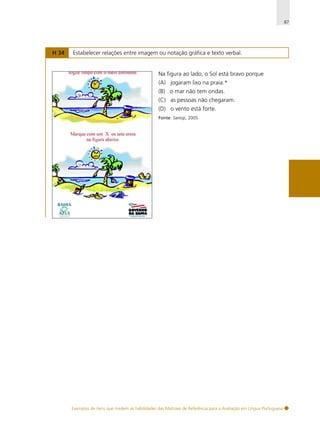 87

H 34

Estabelecer relações entre imagem ou notação gráfica e texto verbal.

Na figura ao lado, o Sol está bravo porque
(A) jogaram lixo na praia.*
(B) o mar não tem ondas.
(C) as pessoas não chegaram.
(D) o vento está forte.
Fonte: Saresp, 2005.

Exemplos de itens que medem as habilidades das Matrizes de Referência para a Avaliação em Língua Portuguesa

 