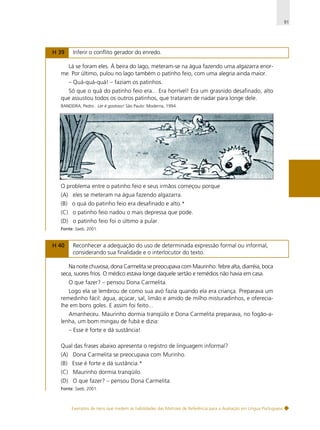 91

H 39

Inferir o conflito gerador do enredo.

Lá se foram eles. À beira do lago, meteram-se na água fazendo uma algazarra enorme. Por último, pulou no lago também o patinho feio, com uma alegria ainda maior.
– Quá-quá-quá! – faziam os patinhos.
Só que o quá do patinho feio era... Era horrível! Era um grasnido desafinado, alto
que assustou todos os outros patinhos, que trataram de nadar para longe dele.
BANDEIRA, Pedro . Ler é gostoso! São Paulo: Moderna, 1994.

O problema entre o patinho feio e seus irmãos começou porque
(A) eles se meteram na água fazendo algazarra.
(B) o quá do patinho feio era desafinado e alto.*
(C) o patinho feio nadou o mais depressa que pode.
(D) o patinho feio foi o último a pular.
Fonte: Saeb, 2001.

H 40

Reconhecer a adequação do uso de determinada expressão formal ou informal,
considerando sua finalidade e o interlocutor do texto.

Na noite chuvosa, dona Carmelita se preocupava com Maurinho: febre alta, diarréia, boca
seca, suores frios. O médico estava longe daquele sertão e remédios não havia em casa.
O que fazer? – pensou Dona Carmelita.
Logo ela se lembrou de como sua avó fazia quando ela era criança. Preparava um
remedinho fácil: água, açúcar, sal, limão e amido de milho misturadinhos, e oferecialhe em bons goles. E assim foi feito...
Amanheceu. Maurinho dormia tranqüilo e Dona Carmelita preparava, no fogão-alenha, um bom mingau de fubá e dizia:
– Esse é forte e dá sustância!
Qual das frases abaixo apresenta o registro de linguagem informal?
(A) Dona Carmelita se preocupava com Murinho.
(B) Esse é forte e dá sustância.*
(C) Maurinho dormia tranqüilo.
(D) O que fazer? – pensou Dona Carmelita.
Fonte: Saeb, 2001.

Exemplos de itens que medem as habilidades das Matrizes de Referência para a Avaliação em Língua Portuguesa

 