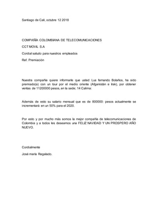 Santiago de Cali, octubre 12 2018
COMPAÑÍA COLOMBIANA DE TELECOMUNICACIONES
CCT MOVIL S.A
Cordial saludo para nuestros empleados
Ref. Premiación
Nuestra compañía quiere informarle que usted Lus fernando Bolaños, ha sido
premiado(a) con un tour por el medio oriente (Afganistán e Irak), por obtener
ventas de 11200000 pesos, en la sede; 14 Calima:
Además de esto su salario mensual que es de 800000: pesos actualmente se
incrementará en un 50% para el 2020.
Por esto y por mucho más somos la mejor compañía de telecomunicaciones de
Colombia y a todos les deseamos una FELIZ NAVIDAD Y UN PROSPERO AÑO
NUEVO.
Cordialmente
José maría Regalado.
 