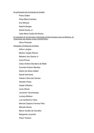 Ex participantes das Comissões da Verdade
Pedro Dallari
Rosa Maria Cardoso
Eny Moreira
Nadine Borges
Daniel Godoy Jr.
Ivete Maria Caribe Da Rocha
Ex-presidente do Comitê sobre a Eliminação da Discriminação contra as Mulheres, da
Organização das Nações Unidas (CEDAW/ONU):
Sílvia Pimentel
Advogados e Professores de Direito:
Arthur Lavigne
Beatriz Vargas Ramos
Belisário dos Santos Jr
Carol Proner
Celso Antônio Bandeira de Mello
Conrado Hubner Mendes
Dalmo de Abreu Dallari
Daniel Sarmento
Fabiano Silva dos Santos
Geraldo Prado
Gisele Cittadino
Lenio Streck
Leonardo Yarochewsky
Luciana Boiteux
Luís Guilherme Vieira
Manoel Caetano Ferreira Filho
Marcelo Neves
Marco Aurélio de Carvalho
Margarida Lacombe
Paulo Teixeira
 
