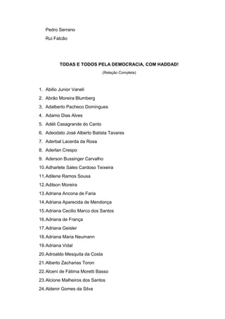 Pedro Serrano
Rui Falcão
TODAS E TODOS PELA DEMOCRACIA, COM HADDAD!
(Relação Completa)
1. Abilio Junior Vaneli
2. Abrão Moreira Blumberg
3. Adalberto Pacheco Domingues
4. Adamo Dias Alves
5. Adéli Casagrande do Canto
6. Adeodato José Alberto Batista Tavares
7. Aderbal Lacerda da Rosa
8. Aderlan Crespo
9. Aderson Bussinger Carvalho
10.Adharlete Sales Cardoso Teixeira
11.Adilene Ramos Sousa
12.Adilson Moreira
13.Adriana Ancona de Faria
14.Adriana Aparecida de Mendonça
15.Adriana Cecilio Marco dos Santos
16.Adriana de França
17.Adriana Geisler
18.Adriana Maria Neumann
19.Adriana Vidal
20.Adroaldo Mesquita da Costa
21.Alberto Zacharias Toron
22.Alceni de Fátima Moretti Basso
23.Alcione Malheiros dos Santos
24.Aldenir Gomes da Silva
 
