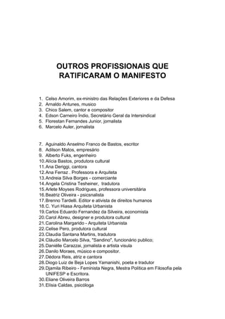 OUTROS PROFISSIONAIS QUE
RATIFICARAM O MANIFESTO
1. Celso Amorim, ex-ministro das Relações Exteriores e da Defesa
2. Arnaldo Antunes, musico
3. Chico Salem, cantor e compositor
4. Edson Carneiro Índio, Secretário Geral da Intersindical
5. Florestan Fernandes Junior, jornalista
6. Marcelo Auler, jornalista
7. Aguinaldo Anselmo Franco de Bastos, escritor
8. Adilson Matos, empresário
9. Alberto Fuks, engenheiro
10.Alícia Bastos, produtora cultural
11.Ana Deriggi, cantora
12.Ana Ferraz . Professora e Arquiteta
13.Andreia Silva Borges - comerciante
14.Angela Cristina Tesheiner, tradutora
15.Arlete Moyses Rodrigues, professora universitária
16.Beatriz Oliveira - psicsnalista
17.Brenno Tardelli. Editor e ativista de direitos humanos
18.C. Yuri Hiasa Arquiteta Urbanista
19.Carlos Eduardo Fernandez da Silveira, economista
20.Carol Abreu, designer e produtora cultural
21.Carolina Margarido - Arquiteta Urbanista
22.Celise Pero, produtora cultural
23.Claudia Santana Martins, tradutora
24.Cláudio Marcelo Silva, "Sandino", funcionário publico;
25.Daniélle Carazzai, jornalista e artista visula
26.Danilo Moraes, músico e compositor.
27.Dédora Reis, atriz e cantora
28.Diogo Luiz de Beja Lopes Yamanishi, poeta e tradutor
29.Djamila Ribeiro - Feminista Negra, Mestra Política em Filosofia pela
UNIFESP e Escritora.
30.Eliane Oliveira Barros
31.Elísia Caldas, psicóloga
 