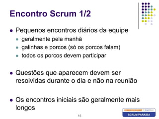 15Encontro Scrum 1/2Pequenos encontros diários da equipegeralmente pela manhãgalinhas e porcos (só os porcos falam)todos os porcos devem participarQuestões que aparecem devem ser resolvidas durante o dia e não na reuniãoOs encontros iniciais são geralmente mais longos