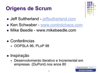 3Origens de ScrumJeff Suttherland - jeffsutherland.comKen Schwaber - www.controlchaos.comMike Beedle - www.mikebeedle.comConferênciasOOPSLA 96, PLoP 98InspiraçãoDesenvolvimento Iterativo e Incremental em empresas  (DuPont) nos anos 80