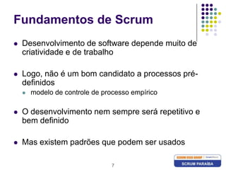 7Fundamentos de ScrumDesenvolvimento de software depende muito de criatividade e de trabalhoLogo, não é um bom candidato a processos pré-definidos modelo de controle de processo empíricoO desenvolvimento nem sempre será repetitivo e bem definidoMas existem padrões que podem ser usados