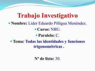 Trabajo Investigativo
 Nombre: Lider Eduardo Pilligua Menéndez.
 Curso: NBU.
 Paralelo: C.

 Tema: Todas las identidades y funciones

trigonométricas .

Nº de lista: 30.

 
