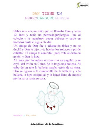 DAN TIENE UN
          PERROCANGUROLENGUA


Había una vez un niño que se llamaba Dan y tenia
12 años y tenía un perrocangurolengua. Fue al
colegio y le mandaron pocos deberes y tardo en
hacerlos hasta el siguiente día.
Un amigo de Dan fue a educación física y no se
duchó y Dan le dijo: ¡–te huelen los sobacos a pis de
caballo!. El amigo le contestó: ¡pues vete al cielo en
avión! y Dan lo hizo.
Al pasar por las nubes se convirtió en angelito y se
cayó del avión en China. Se lo tragó una ballena,.Al
cabo de un rato la ballena pasaba cerca de su casa.
Dan se agarró a la campanilla de la ballena y a la
ballena le hizo cosquillas y le lanzó lleno de mocos
por la nariz hasta su casa.




Gabriela y Alejandro



               Aula de Desarrollo de Capacidades
 