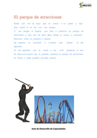 El parque de atracciones
Había        una   vez un ninja           que     se   acercó     a su       padre     y        dijo:
¡Soy    tonto! Y        se    fue   con    sus    amigos.
Y      sus    amigos     le     dijeron    que     iban     a   construir    un      parque       de
atracciones y dijo uno de ellos : żpero donde lo vamos a construir?
Entonces       todos se pusieron a pensar.
De     repente     se         oscureció    y      tuvieron      que         pensar         al    día
siguiente.
Al     día siguiente          por   la    tarde    a      las    5.30    quedaron , A uno
de ellos se le ocurrió que lo podrían construir el parque de atracciones
en China y luego podrían escuchar música.




                         Aula de Desarrollo de Capacidades
 