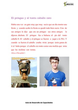 El pringao y el tonto caballo cero

Había una vez un gato muy que muy sucio que un día monto una
fiesta y cuando acabo la fiesta se quedó todo bien sucio. Uno de
sus amigos le dijo que era un pringao sus otros amigos        le
dijeron dúchate. El pringao fue a bañarse al pis del tonto
caballo 0. El caballo y el pringao se fueron a jugar a la Wii. Y
cuando se fueron el caballo estaba triste porque tenia ganas de
ir al baño porque el caballo era tonto como una mofeta que mira
que las mofetas son tontas.
Africa y Pilar.global 1




                          Aula de Desarrollo de Capacidades
 
