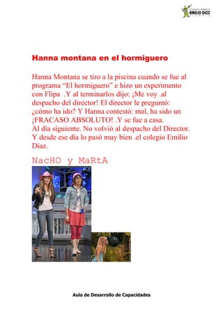 Hanna montana en el hormiguero

Hanna Montana se tiro a la piscina cuando se fue al
programa “El hormiguero” e hizo un experimento
con Flipa .Y al terminarlos dijo: ¡Me voy .al
despacho del director! El director le preguntó:
¿cómo ha ido? Y Hanna contestó: mal, ha sido un
¡FRACASO ABSOLUTO! .Y se fue a casa.
Al día siguiente. No volvió al despacho del Director.
Y desde ese día lo pasó muy bien .el colegio Emilio
Díaz.
NacHO y MaRtA




             Aula de Desarrollo de Capacidades
 