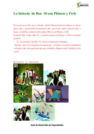 La historia de Ben 10 con Phineas y Ferb


Era se una vez un niño que se llamaba     Ben10. Mientras hacia los deberes se tiró un
pedo y dijo: ¡ que divertido!.Su hermana le dijo: ¡eres el más tonto! y salio a la calle a
buscar un ladrillo y acabaron todos yendo a México con Phineas y Ferb.
Su abuelo Max le dijo a Ben 10: ¿ te quieres montar con Phineas y Ferb en el parque
acuático?.
-   Si, me encantaría dijo Ben 10. ¡Vamos a tirarnos por el tobogán!.
 Entonces, Ben 10 se transformó en materia gris y al tirarse vio a Güen comprándose
un helado y Ben dijo ¡que bueno que está el helado! y Bilgax le cojió el helado y se lo
comió.




Alvaro y Javier




                       Aula de Desarrollo de Capacidades
 