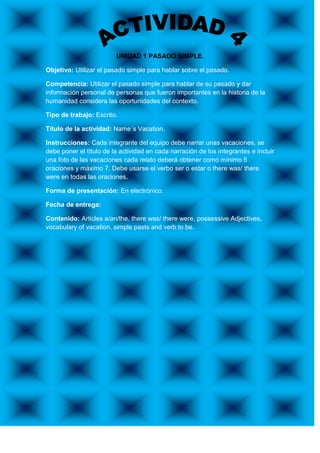 UNIDAD 1 PASADO SIMPLE.

Objetivo: Utilizar el pasado simple para hablar sobre el pasado.

Competencia: Utilizar el pasado simple para hablar de su pasado y dar
información personal de personas que fueron importantes en la historia de la
humanidad considera las oportunidades del contexto.

Tipo de trabajo: Escrito.

Título de la actividad: Name´s Vacation.

Instrucciones: Cada integrante del equipo debe narrar unas vacaciones, se
debe poner el título de la actividad en cada narración de los integrantes e incluir
una foto de las vacaciones cada relato deberá obtener como mínimo 5
oraciones y máximo 7. Debe usarse el verbo ser o estar o there was/ there
were en todas las oraciones.

Forma de presentación: En electrónico.

Fecha de entrega:

Contenido: Articles a/an/the, there was/ there were, possessive Adjectives,
vocabulary of vacation, simple pasts and verb to be.
 