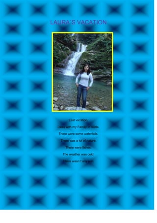 LAURA´S VACATION




          Last vacation,

  I was with my Family in Xilitla.

  There were some waterfalls.

    There was a lot of nature.

        There were fishes.

     The weather was cold.

      There wasn´t any sun.
 