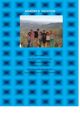 ARIADNA’S VACATION




               Last vacation,

    I was with my friends and my sister.

      There were beautiful mountains.

         There was a lot of nature.

   There was my sister with green jeans.

I was dress one blue short and white blouse.
 