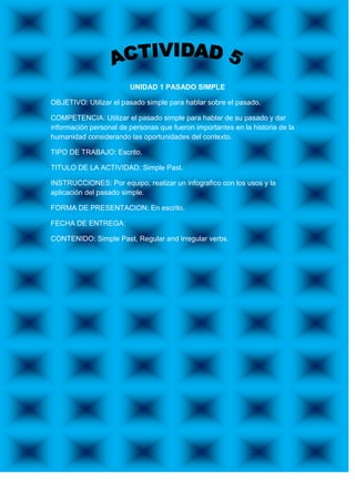 UNIDAD 1 PASADO SIMPLE

OBJETIVO: Utilizar el pasado simple para hablar sobre el pasado.

COMPETENCIA: Utilizar el pasado simple para hablar de su pasado y dar
información personal de personas que fueron importantes en la historia de la
humanidad considerando las oportunidades del contexto.

TIPO DE TRABAJO: Escrito.

TITULO DE LA ACTIVIDAD: Simple Past.

INSTRUCCIONES: Por equipo, realizar un infografico con los usos y la
aplicación del pasado simple.

FORMA DE PRESENTACION: En escrito.

FECHA DE ENTREGA:

CONTENIDO: Simple Past, Regular and Irregular verbs.
 