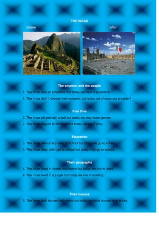 THE INCAS
  Before                                                        After




                          The emperor and the people
1. The Incas had an emperoro but today we have a president.
1. The Incas didn´t choose their emperor, but today we choose our president.


                                     Free time
2. The Incas played with a ball but today we play video games.
2. The Incas prayed to the gods but today we don´t pray.


                                    Education
3. The Incas aristocracy went to school but today we go to school.
3. The Incas poor didn´t go to school but today they go to school.


                                 Their geography
4. The Incas lived in Andes mountains but today we live in cities.
4. The Incas lived in a jungle but today we live in building.




                                   Their houses
5. The Incas built houses with rocks but today we build houses with bricks.
 