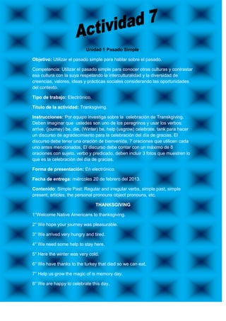 Unidad 1 Pasado Simple.

Objetivo: Utilizar el pasado simple para hablar sobre el pasado.

Competencia: Utilizar el pasado simple para conocer otras culturas y contrastar
esa cultura con la suya respetando la interculturalidad y la diversidad de
creencias, valores, ideas y prácticas sociales considerando las oportunidades
del contexto.

Tipo de trabajo: Electrónico.

Título de la actividad: Tranksgiving.

Instrucciones: Por equipo investiga sobre la celebración de Transkgiving.
Deben imaginar que ustedes son uno de los peregrinos y usar los verbos:
arrive, (journey) be, die, (Winter) be, help (usgrow) celebrate, tank para hacer
un discurso de agradecimiento para la celebración del día de gracias. El
discurso debe tener una oración de bienvenida, 7 oraciones que utilicen cada
uno antes mencionados, El discurso debe contar con un máximo de 8
oraciones con sujeto, verbo y predicado, deben incluir 3 fotos que muestren lo
que es la celebración del día de gracias.

Forma de presentación: En electrónico.

Fecha de entrega: miércoles 20 de febrero del 2013.

Contenido: Simple Past: Regular and irregular verbs, simple past, simple
present, articles, the personal pronouns object pronouns, etc.

                                THANKSGIVING

1°Welcome Native Americans to thanksgiving.

2° We hope your journey was pleasurable.

3° We arrived very hungry and tired.

4° We need some help to stay here.

5° Here the winter was very cold.

6° We have thanks to the turkey that died so we can eat.

7° Help us grow the magic of is memory day.

8° We are happy to celebrate this day.
 