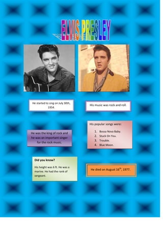 He started to sing on July 30th,
                                    His music was rock and roll.
              1954.




                                    His popular songs were:

                                       1.   Bossa Nova Baby.
He was the king of rock and
                                       2.   Stuck On You.
he was an important singer
                                       3.   Trouble.
    for the rock music.
                                       4.   Blue Moon.




  Did you know?

  His height was 6 ft. He was a
                                    He died on August 16th, 1977.
  marine. He had the rank of
  sergeant.
 
