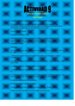 UNIDAD 1 PASADO SIMPLE

                                 TEST/TRIVIA

Objetivo: Utilizar el pasado simple para hablar sobre el pasado.

Competencia: Utiliza el pasado simple para hablar de su pasado y dar
información personal de personas que fueron importantes en la historia de la
humanidad considerando las oportunidades del contexto.

Tipo de trabajo: Escrito.

Título de la actividad: Trivia

Instrucciones: Por equipo, realizan una trivia de 10 preguntas acerca de
inventos, inventores o eventos importantes en la historia de la humanidad.
Cada pregunta deberá tener 3 opciones de respuestas, siendo una sola la
respuesta correcta.

Ejemplos:

¿En qué año James Naismith inventó el basket ball? A) en 1861. B) en 1891 c)
en 1936

¿Quién fue la primera reina de Inglaterra? A) Mary I b) Elizabeth I c) Reina
Victoria

¿En que año Alexander Fleming descubrió la penicilina? A) en 1892 b) en 1928
c) En 1898

¿Cuántos viajes hizo Cristóbal Colón? A) 2 b) 3 c) 4

¿Quiénes fueron las primeras personas en llegar a la cima del Monte Everest?
A)……

La trivia debe presentarse de forma creativa utilizando gráficos e imágenes. La
trivia debe poder ser contestada en la página web que presente el equipo.

Forma de presentación: En electrónico.

Fecha de entrega: lunes 25 de febrero

Contenido: Simple Past: Regular and Irregular Verbs, Simple Present,

articles a/an/the, personal pronouns, object pronouns, etc.
 