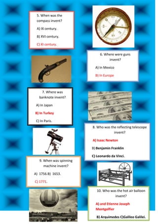 5. When was the
 compass invent?

 A) IX century.

 B) XVI century.

 C) XI century.

                               6. Where were guns
                                    invent?

                            A) In Mexico

                            B) In Europe

                           C) In France.

     7. Where was
   banknote invent?

 A) In Japan

B) In Turkey

 C) In Paris.
                          8. Who was the reflecting telescope
                                       invent?

                          A) Isaac Newton

                          B) Benjamin Franklin

                          C) Leonardo da Vinci.
   9. When was spinning
      machine invent?

A) 1756.B) 1653.

C) 1771.

                             10. Who was the hot air balloon
                                       invent?

                            A) and Etienne Joseph
                            Montgolfier

                            B) Arquímedes C)Galileo Galilei.
 
