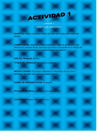 UNIDAD 1
                         VERB TO BE SIMPLE PAST.


OBJETIVO: Utilizar el pasado simple del verbo ser o estar para hablar del
pasado.



COMPETENCIA: Utilizar el pasado simple para hablar de su pasado y dar
información personal de las personas que fueron importantes en la historia de
la humanidad considerando las oportunidades del contexto.



TIPO DE TRABAJO: Escrito.

TITULO DEL TRABAJO: Verb to be simple past.



INSTRCCUIONES: Por equipo realizaran un infografico con los usos y
aplicación del verbo ser o estar en pasado simple.



FORMA DE PRSESENTACION: En escrito.



FECHA DE ENTREGA: Viernes 24 de enero de 2013.



CONTENIDO: Simple Past , Verb to be.
 