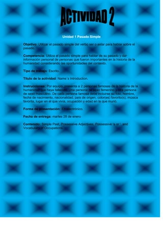 Unidad 1 Pasado Simple

Objetivo: Utilizar el pasado simple del verbo ser o estar para hablar sobre el
pasado.

Competencia: Utiliza el pasado simple para hablar de su pasado y dar
información personal de personas que fueron importantes en la historia de la
humanidad considerando las oportunidades del contexto.

Tipo de trabajo: Escrito.

Título de la actividad: Name´s Introduction.

Instrucciones: Por equipo, presenta a 2 personas famosas de la historia de la
humanidad que haya fallecido. Una persona de sexo femenino y otra persona
de sexo masculino. De cada persona famosa debe incluirse su foto, nombre,
fecha de nacimiento, nacionalidad, país de origen, color(es) favorito(s), música
favorita, lugar en el que vivía, ocupación y edad en la que murió.

Forma de presentación: En electrónico.

Fecha de entrega: martes 28 de enero

Contenido: Simple Past, Possessive Adjectives, Possessive „s or „, and
Vocabulary of Occupations.
 