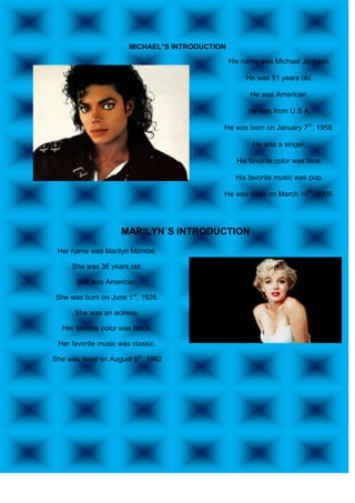 MICHAEL°S INTRODUCTION

                                                His name was Michael Jackson.

                                                     He was 51 years old.

                                                      He was American.

                                                     He was from U.S.A.

                                            He was born on January 7th, 1958.

                                                       He was a singer.

                                                  His favorite color was blue.

                                                  His favorite music was pop.

                                            He was dead on March 10th, 2009.




                     MARILYN`S INTRODUCTION
 Her name was Marilyn Monroe.

     She was 36 years old.

      She was American.

She was born on June 1st, 1926.

      She was an actress.

  Her favorite color was black.

 Her favorite music was classic.

She was dead on August 5th, 1962
 