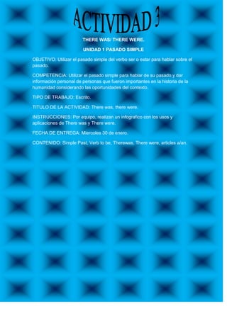 THERE WAS/ THERE WERE.

                        UNIDAD 1 PASADO SIMPLE

OBJETIVO: Utilizar el pasado simple del verbo ser o estar para hablar sobre el
pasado.

COMPETENCIA: Utilizar el pasado simple para hablar de su pasado y dar
información personal de personas que fueron importantes en la historia de la
humanidad considerando las oportunidades del contexto.

TIPO DE TRABAJO: Escrito.

TITULO DE LA ACTIVIDAD: There was, there were.

INSTRUCCIONES: Por equipo, realizan un infografico con los usos y
aplicaciones de There was y There were.

FECHA DE ENTREGA: Miercoles 30 de enero.

CONTENIDO: Simple Past, Verb to be, Therewas, There were, articles a/an.
 